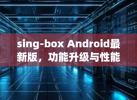 sing-box Android最新版，功能升级与性能优化分析